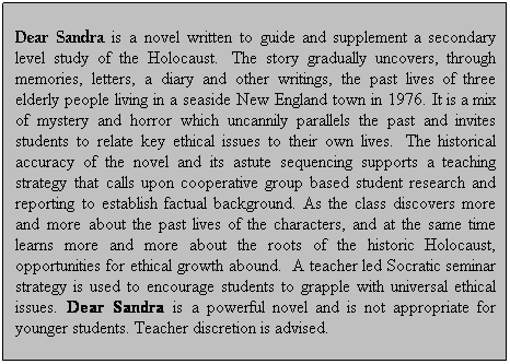 Text Box: Dear Sandra is a novel written to guide and supplement a secondary level study of the Holocaust.  The story gradually uncovers, through memories, letters, a diary and other writings, the past lives of three elderly people living in a seaside New England town in 1976. It is a mix of mystery and horror which uncannily parallels the past and invites students to relate key ethical issues to their own lives.  The historical accuracy of the novel and its astute sequencing supports a teaching strategy that calls upon cooperative group based student research and reporting to establish factual background. As the class discovers more and more about the past lives of the characters, and at the same time learns more and more about the roots of the historic Holocaust, opportunities for ethical growth abound.  A teacher led Socratic seminar strategy is used to encourage students to grapple with universal ethical issues. Dear Sandra is a powerful novel and is not appropriate for younger students. Teacher discretion is advised. 
